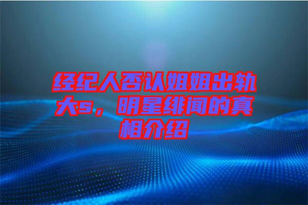 經紀人否認姐姐出軌大s,明星緋聞的真相介紹