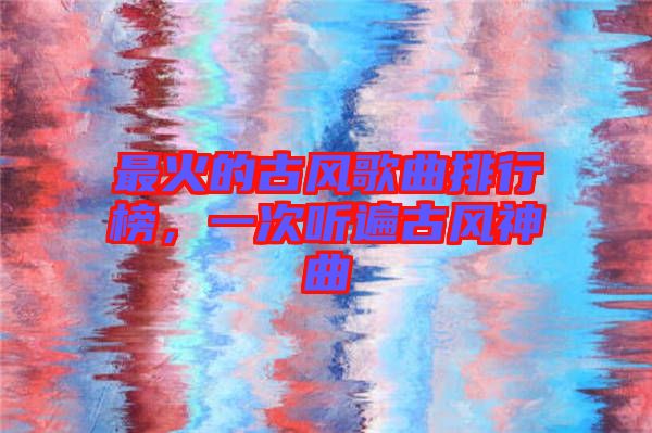最火的古風(fēng)歌曲排行榜,一次聽遍古風(fēng)神曲
