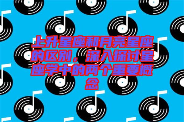上升星座和月亮星座的區(qū)別,深入探討星座學(xué)中的兩個(gè)重要概念