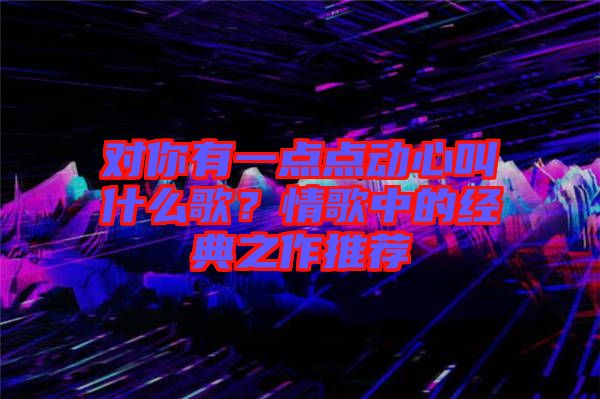 對你有一點點動心叫什么歌?情歌中的經典之作推薦