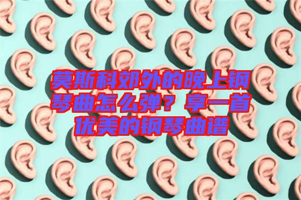 莫斯科郊外的晚上鋼琴曲怎么彈?享一首優美的鋼琴曲譜