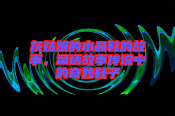 灰姑娘的水晶鞋的故事,童話故事傳說中的奇妙鞋子