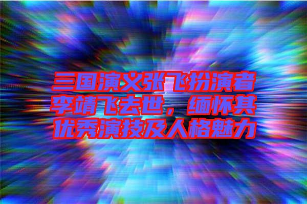 三國演義張飛扮演者李靖飛去世，緬懷其優秀演技及人格魅力