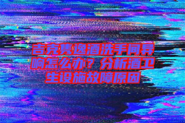 吉克雋逸酒洗手間異響怎么辦？分析酒衛(wèi)生設(shè)施故障原因