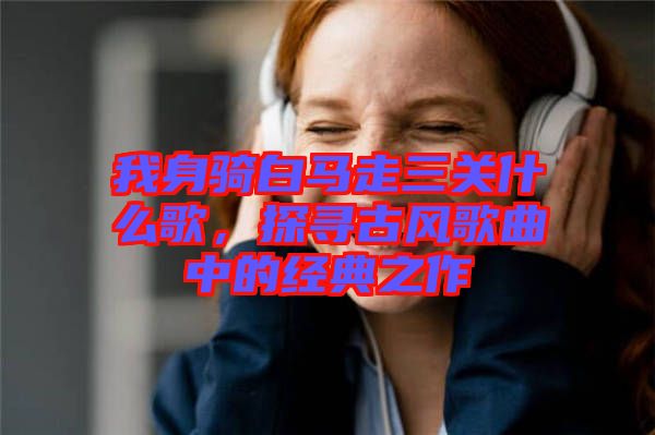 我身騎白馬走三關(guān)什么歌，探尋古風(fēng)歌曲中的經(jīng)典之作