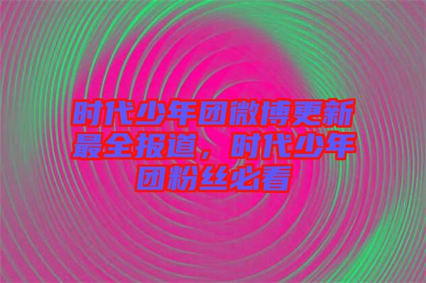 時(shí)代少年團(tuán)微博更新最全報(bào)道,時(shí)代少年團(tuán)粉絲必看