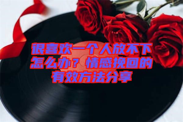 很喜歡一個人放不下怎么辦？情感挽回的有效方法分享