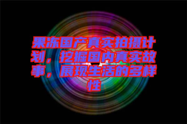 果凍國產真實拍攝計劃，挖掘國內真實故事，展現生活的多樣性