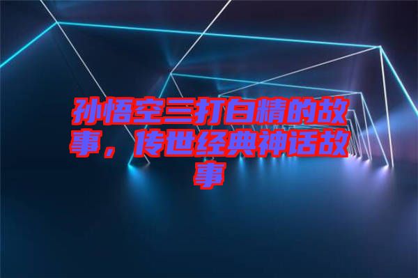 孫悟空三打白精的故事,傳世經(jīng)典神話故事