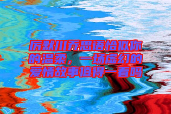 厲默川喬思語恰似你的溫柔,一場虛幻的愛情故事值得一看嗎