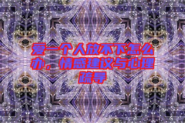 愛一個人放不下怎么辦,情感建議與心理疏導