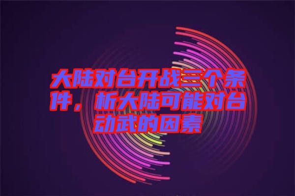 大陸對臺開戰三個條件,析大陸可能對臺動武的因素