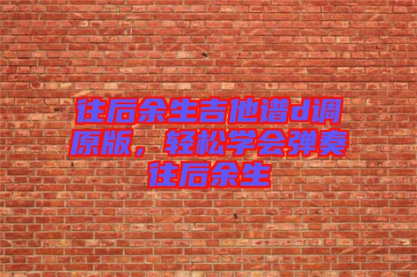 往后余生吉他譜d調(diào)原版,輕松學(xué)會(huì)彈奏往后余生