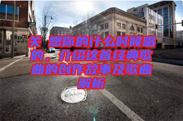 關喆想你的什么時候唱的,介紹這首經典歌曲的創作故事及歌曲解析