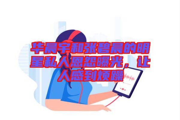 華晨宇和張碧晨的明星私人恩怨曝光,讓人感到煩躁