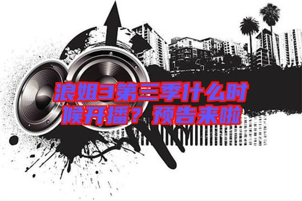 浪姐3第三季什么時(shí)候開(kāi)播?預(yù)告來(lái)啦