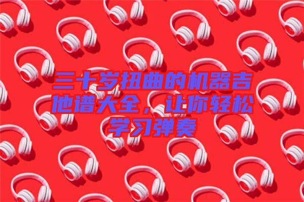 三十歲扭曲的機器吉他譜大全，讓你輕松學習彈奏