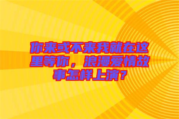 你來(lái)或不來(lái)我就在這里等你，浪漫愛情故事怎樣上演？