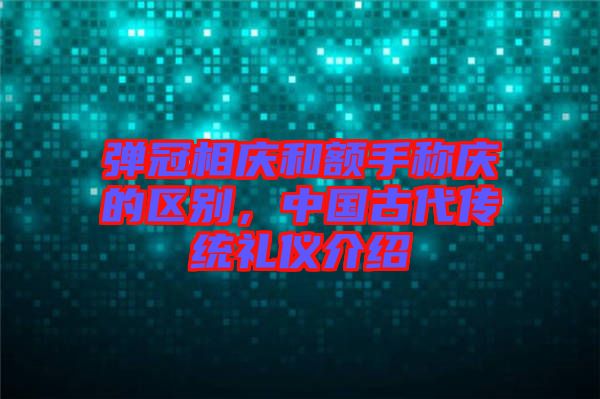彈冠相慶和額手稱慶的區別,中國古代傳統禮儀介紹