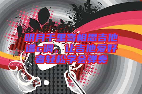 明月千里寄相思吉他譜c調(diào),讓吉他愛好者輕松學(xué)會(huì)彈奏