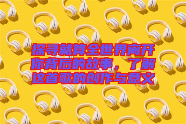 探尋就算全世界離開(kāi)你背后的故事,了解這首歌的創(chuàng)作與意義