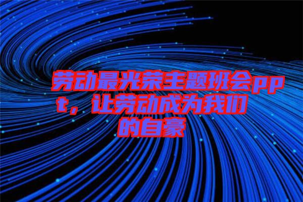 勞動最光榮主題班會ppt，讓勞動成為我們的自豪