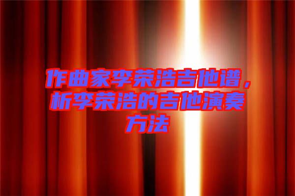 作曲家李榮浩吉他譜,析李榮浩的吉他演奏方法