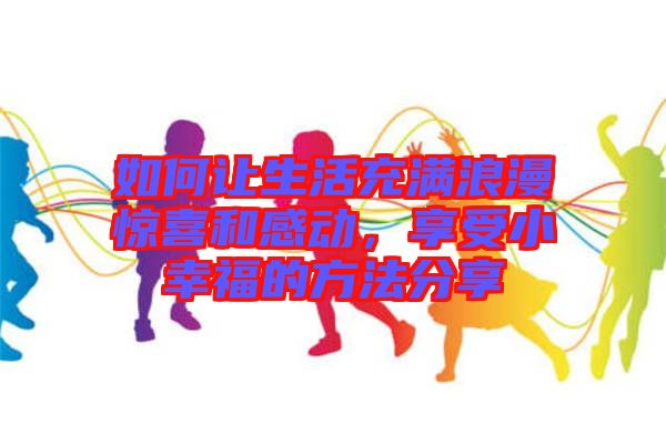如何讓生活充滿浪漫驚喜和感動,享受小幸福的方法分享