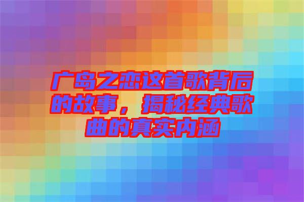 廣島之戀這首歌背后的故事,揭秘經(jīng)典歌曲的真實(shí)內(nèi)涵