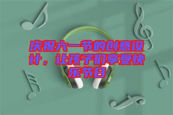 慶祝六一節的創意設計,讓孩子們享受快樂節日