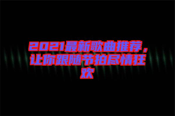 2021最新歌曲推薦,讓你跟隨節拍盡情狂歡