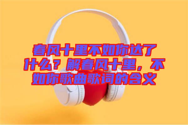 春風十里不如你達了什么?解春風十里,不如你歌曲歌詞的含義