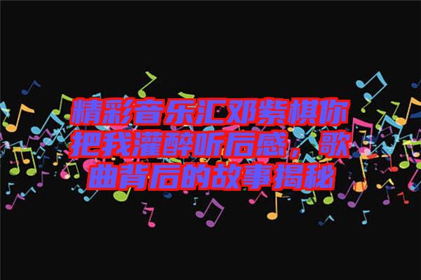 精彩音樂匯鄧紫棋你把我灌醉聽后感,歌曲背后的故事揭秘