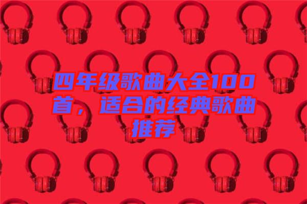 四年級(jí)歌曲大全100首，適合的經(jīng)典歌曲推薦