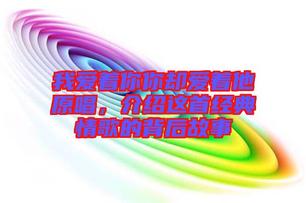 我愛著你你卻愛著他原唱,介紹這首經典情歌的背后故事