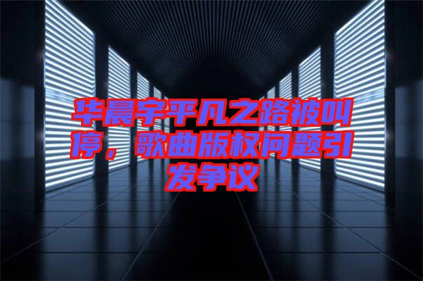 華晨宇平凡之路被叫停,歌曲版權(quán)問題引發(fā)爭(zhēng)議