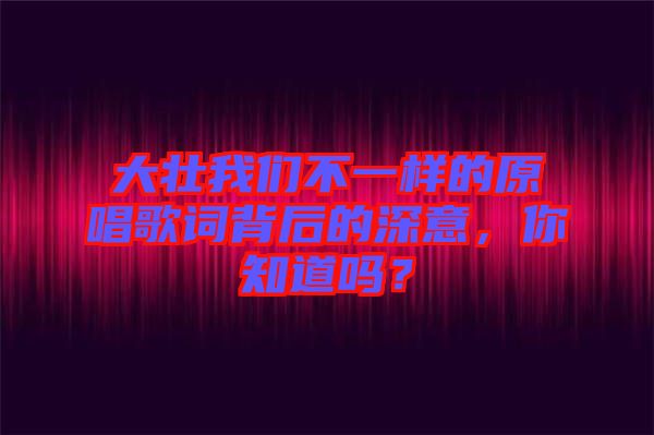 大壯我們不一樣的原唱歌詞背后的深意,你知道嗎?