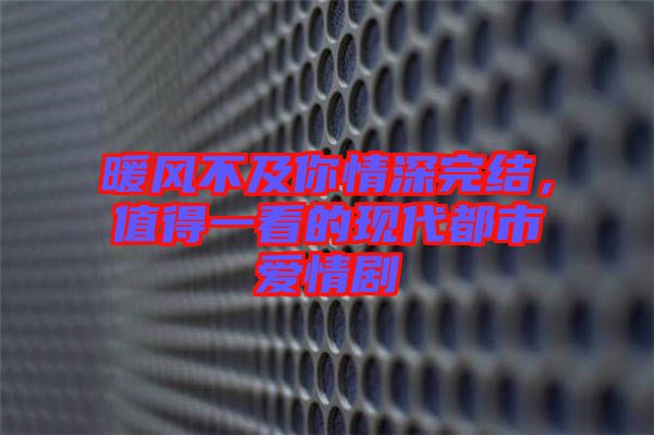 暖風不及你情深完結,值得一看的現代都市愛情劇