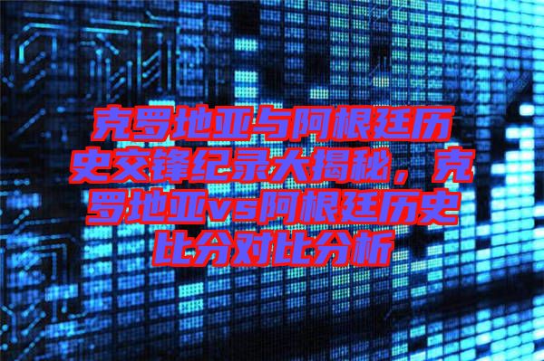克羅地亞與阿根廷歷史交鋒紀錄大揭秘，克羅地亞vs阿根廷歷史比分對比分析