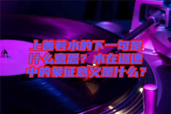 上善若水的下一句是什么意思？水在道德中的象征意義是什么？