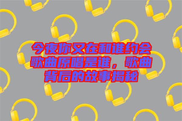 今夜你又在和誰(shuí)約會(huì)歌曲原唱是誰(shuí),歌曲背后的故事揭秘