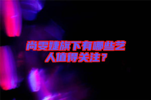 尚雯婕旗下有哪些藝人值得關(guān)注?