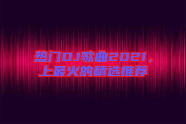 熱門DJ歌曲2021,上最火的精選推薦