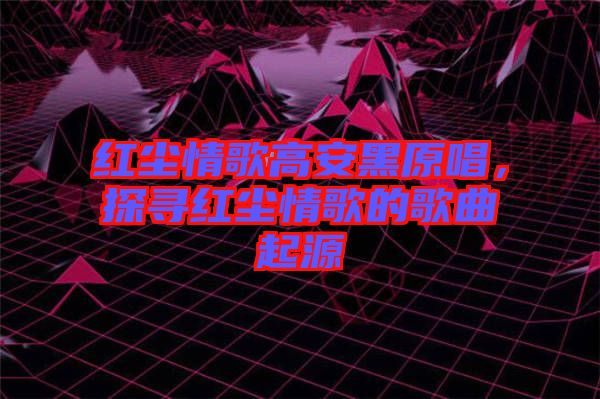 紅塵情歌高安黑原唱,探尋紅塵情歌的歌曲起源