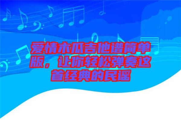 愛情木瓜吉他譜簡(jiǎn)單版,讓你輕松彈奏這首經(jīng)典的民謠