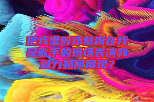 把我灌醉鄧紫棋在我是歌手的現場表演和魅力如何展現?