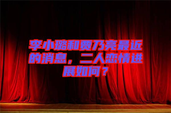 李小璐和賈乃亮最近的消息，二人戀情進展如何？