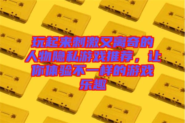 玩起來刺激又離奇的人物隱私游戲推薦,讓你體驗不一樣的游戲樂趣
