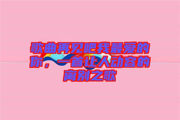 歌曲再見吧我最愛的你,一首讓人動容的離別之歌