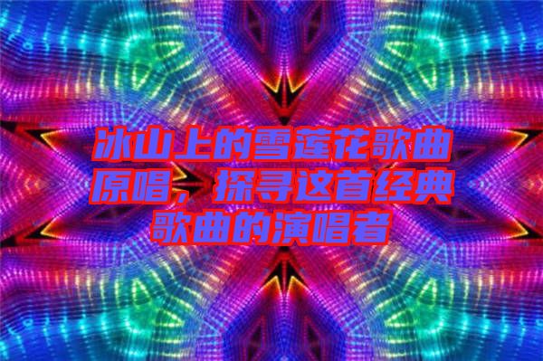 冰山上的雪蓮花歌曲原唱,探尋這首經典歌曲的演唱者